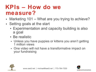 KPIs – How do we measure? Marketing 101 – What are you trying to achieve? Setting goals at the start Experimentation and capacity building is also a goal Be realistic Unless you have puppies or kittens you aren’t getting 1 million views One video will not have a transformative impact on your fundraising 