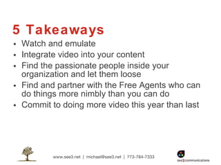 5 Takeaways Watch and emulate Integrate video into your content Find the passionate people inside your organization and let them loose Find and partner with the Free Agents who can do things more nimbly than you can do Commit to doing more video this year than last 
