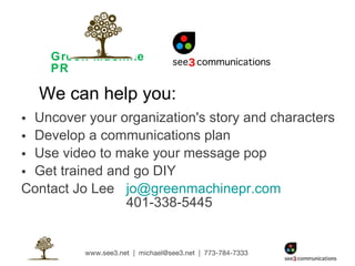 Green Machine PR Uncover your organization's story and characters Develop a communications plan Use video to make your message pop Get trained and go DIY Contact Jo Lee  [email_address]   401-338-5445 We can help you: 