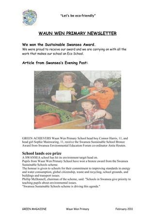“Let’s be eco-friendly”




            WAUN WEN PRIMARY NEWSLETTER

We won the Sustainable Swansea Award.
We were proud to receive our award and we are carrying on with all the
work that makes our school an Eco School.

Article from Swansea’s Evening Post:




GREEN ACHIEVERS Waun Wen Primary School head boy Connor Harris, 11, and
head girl Sophie Mainwaring, 11, receive the Swansea Sustainable School Bronze
Award from Swansea Environmental Education Forum co-ordinator Anita Houten.

School lands eco prize
A SWANSEA school has hit its environment target head on.
Pupils from Waun Wen Primary School have won a bronze award from the Swansea
Sustainable Schools scheme.
The honour is given to schools for their commitment to improving standards in energy
and water consumption, global citizenship, waste and recycling, school grounds, and
buildings and transport issues.
Phillip McDonnell, chairman of the scheme, said: "Schools in Swansea give priority to
teaching pupils about environmental issues.
"Swansea Sustainable Schools scheme is driving this agenda."




GREEN MAGAZINE                    Waun Wen Primary                       February 2011
 
