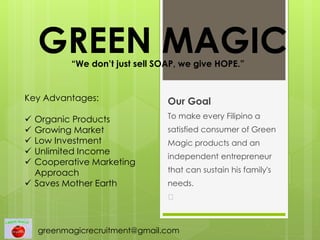 GREEN MAGIC
Our Goal
To make every Filipino a
satisfied consumer of Green
Magic products and an
independent entrepreneur
that can sustain his family's
needs.
﻿
“We don’t just sell SOAP, we give HOPE.”
Key Advantages:
 Organic Products
 Growing Market
 Low Investment
 Unlimited Income
 Cooperative Marketing
Approach
 Saves Mother Earth
greenmagicrecruitment@gmail.com
 