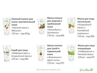 Нежный пилинг для
очень чувствительной
кожи
«Овсяная мука и
Малина»
170 мл - код 091g
Скраб для лица
«Кедровый орех и
Уссурийский хмель»
170 мл - код 096
Маска-пленка
для жирной и
проблемной
кожи
«Календула и
Шиповник»
170 мл - код 068
Маска-пленка
для сухой и
нормальной
кожи
«Земляника и
Цвет липы»
170 мл - код 075
Маска для лица
питательная
«Уссурийский
хмель и
Китайский
лимонник»
170 мл - код 089
Маска для лица
очищающая
«Подорожник и
Полевой хвощ»
170 мл - код 072
ООО "Евровосток" 8(423)231-16-33
 