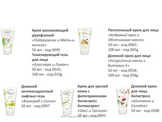 Крем увлажняющий
двухфазный
«Подорожник и Мать-и-
мачеха»
50 мл - код 0095
Тонизирующий гель
для лица
«Алоэ вера и Лимон»
50 мл - код 0010;
100 мл - код 010g
Питательный крем для лица
«Кедровый орех и
Облепиховое масло»
50 мл - код 0065;
100 мл - код 065g
Дневной крем для лица
«Уссурийский хмель и
Витамин Е»
50 мл - код 0058;
100 мл - код 058g
Крем для зрелой
кожи с
фитогормонами
Антистресс
Антивозраст
«Овес и Гречиха»
50 мл - код 0093
Дневной крем
для лица
Антистресс
«Шиповник и
Солодка»
50 мл - код 0286
Дневной
антиоксидантный
лифтинг-гель
«Виноград и Сосна»
50 мл - код 0097
ООО "Евровосток" 8(423)231-16-33
 