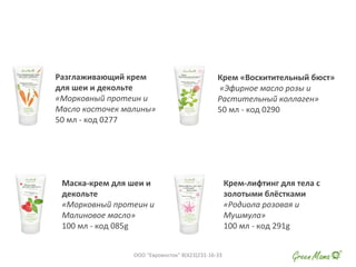 Разглаживающий крем
для шеи и декольте
«Морковный протеин и
Масло косточек малины»
50 мл - код 0277
Крем «Восхитительный бюст»
«Эфирное масло розы и
Растительный коллаген»
50 мл - код 0290
Маска-крем для шеи и
декольте
«Морковный протеин и
Малиновое масло»
100 мл - код 085g
Крем-лифтинг для тела с
золотыми блёстками
«Родиола розовая и
Мушмула»
100 мл - код 291g
ООО "Евровосток" 8(423)231-16-33
 