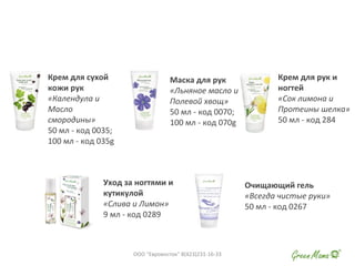 Крем для сухой
кожи рук
«Календула и
Масло
смородины»
50 мл - код 0035;
100 мл - код 035g
Маска для рук
«Льняное масло и
Полевой хвощ»
50 мл - код 0070;
100 мл - код 070g
Крем для рук и
ногтей
«Сок лимона и
Протеины шелка»
50 мл - код 284
Уход за ногтями и
кутикулой
«Слива и Лимон»
9 мл - код 0289
Очищающий гель
«Всегда чистые руки»
50 мл - код 0267
ООО "Евровосток" 8(423)231-16-33
 