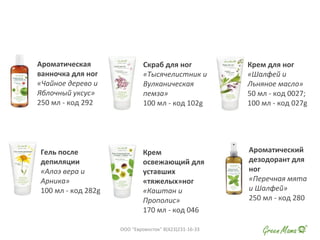 Ароматическая
ванночка для ног
«Чайное дерево и
Яблочный уксус»
250 мл - код 292
Скраб для ног
«Тысячелистник и
Вулканическая
пемза»
100 мл - код 102g
Крем для ног
«Шалфей и
Льняное масло»
50 мл - код 0027;
100 мл - код 027g
Гель после
депиляции
«Алоэ вера и
Арника»
100 мл - код 282g
Крем
освежающий для
уставших
«тяжелых»ног
«Каштан и
Прополис»
170 мл - код 046
Ароматический
дезодорант для
ног
«Перечная мята
и Шалфей»
250 мл - код 280
ООО "Евровосток" 8(423)231-16-33
 