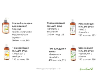 Нежный гель-крем
для интимной
гигиены
«Мать-и-мачеха и
Масло чайного
дерева»
300 мл - код 149
Успокаивающий
гель для душа
«Шалфей и
Ромашка»
250 мл - код 111
Увлажняющий
гель для душа
«Мед и
Лаванда»
250 мл - код 113
Тонизирующий
гель для душа
«Апельсин и
Имбирь»
250 мл - код 274
Гель для душа и
ванны
«Ежевика и
Шалфей»
400 мл - код 013
Освежающий
гель для душа
«Эвкалипт и
Мята»
250 мл - код 276
ООО "Евровосток" 8(423)231-16-33
 