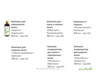 Шампунь для
нормальных
волос
«Береза и
Земляника»
400 мл - код 129
Шампунь для
сухих и ломких
волос
«Облепиха и
Липовый цвет»
400 мл - код 136
Шампунь от
перхоти
«Лесная вишня и
Репейник»
400 мл - код 143
Шампунь для
жирных волос
«Черная смородина и
Крапива»
400 мл - код 112
Бальзам-
кондиционер
для сухих и
нормальных
волос
«Репейник и
Облепиха»
400 мл - код 037
Бальзам-
кондиционер
для жирных
волос
«Календула и
Лимонник»
400 мл - код 020
ООО "Евровосток" 8(423)231-16-33
 
