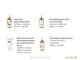 Тоник для
укрепления волос
«Клюква и Береза»
250 мл - код 100
Регенератор для сухих
и тонких волос
«Гречиха и Малина»
250 мл - код 094
Маска питательная
восстанавливающая
для поврежденных
волос
«Корень лопуха и
Мать-и-мачеха»
150 мл - код 278
Лосьон для жирных волос
«Тысячелистник и
Шиповник»
250 мл - код 106
ООО "Евровосток" 8(423)231-16-33
 