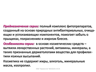 Предназначение серии:Предназначение серии: полный комплекс фитопрепаратов,полный комплекс фитопрепаратов,
созданный на основе природных антибактериальных, очища-созданный на основе природных антибактериальных, очища-
ющих и успокаивающих компонентов, помогает забыть оющих и успокаивающих компонентов, помогает забыть о
прыщиках, покраснениях и жирном блеске.прыщиках, покраснениях и жирном блеске.
Особенности серии:Особенности серии: в основе косметических средствв основе косметических средств ––
вытяжки лекарственных растений, витамины, минералы, авытяжки лекарственных растений, витамины, минералы, а
также признанные дерматологами вещества для профилактакже признанные дерматологами вещества для профилак--
тики кожных высыпаний.тики кожных высыпаний.
Косметика не содержит жиры, алкоголь, минеральныеКосметика не содержит жиры, алкоголь, минеральные
масла, изопропил.масла, изопропил.
ООО "Евровосток" 8(423)231-16-33
 