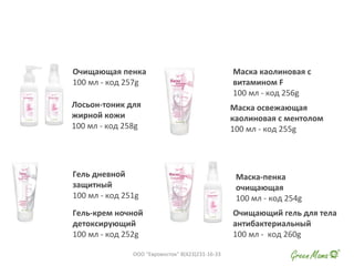 Очищающая пенка
100 мл - код 257g
Лосьон-тоник для
жирной кожи
100 мл - код 258g
Гель дневной
защитный
100 мл - код 251g
Гель-крем ночной
детоксирующий
100 мл - код 252g
Маска-пенка
очищающая
100 мл - код 254g
Очищающий гель для тела
антибактериальный
100 мл - код 260g
Маска каолиновая с
витамином F
100 мл - код 256g
Маска освежающая
каолиновая с ментолом
100 мл - код 255g
ООО "Евровосток" 8(423)231-16-33
 