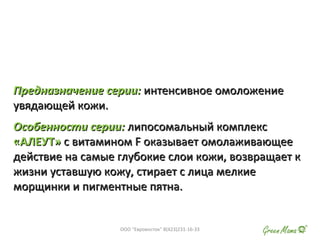 Предназначение серии:Предназначение серии: интенсивное омоложениеинтенсивное омоложение
увядающей кожи.увядающей кожи.
Особенности серии:Особенности серии: липосомальный комплекслипосомальный комплекс
«АЛЕУТ»«АЛЕУТ» с витаминомс витамином FF оказывает омолаживающееоказывает омолаживающее
действие на самые глубокие слои кожи, возвращает кдействие на самые глубокие слои кожи, возвращает к
жизни уставшую кожу, стирает с лица мелкиежизни уставшую кожу, стирает с лица мелкие
морщинки и пигментные пятна.морщинки и пигментные пятна.
ООО "Евровосток" 8(423)231-16-33
 