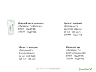 Дневной крем для лица
«Витамин F и Василек»
50 мл - код 0041;
100 мл - код 041g
Крем для рук
«Витамин F и
Солянка холмовая»
50 мл - код 0034;
100 мл - код 034g
Маска от морщин
«Витамин F и
Элеутерококк»
50 мл - код 0038;
125 мл - код 038
Крем от морщин
«Витамин F и
Золотой корень»
50 мл - код 0036;
100 мл - код 036g
ООО "Евровосток" 8(423)231-16-33
 