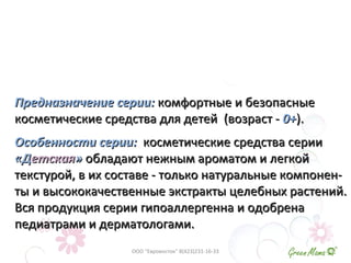 Предназначение серии:Предназначение серии: комфортные и безопасныекомфортные и безопасные
косметические средства для детейкосметические средства для детей (возраст -(возраст - 0+0+).).
Особенности серии:Особенности серии: косметические средства сериикосметические средства серии
«Д«Детскаяетская»» обладают нежным ароматом и легкойобладают нежным ароматом и легкой
текстурой, в их составе - только натуральные компонен-текстурой, в их составе - только натуральные компонен-
ты и высококачественные экстракты целебных растений.ты и высококачественные экстракты целебных растений.
Вся продукция серии гипоаллергенна и одобренаВся продукция серии гипоаллергенна и одобрена
педиатрами и дерматологами.педиатрами и дерматологами.
ООО "Евровосток" 8(423)231-16-33
 