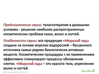 Предназначение серии:Предназначение серии: талассотерапия в домашнихталассотерапия в домашних
условиях - решение наиболее распространенныхусловиях - решение наиболее распространенных
косметических проблем кожи, волос и ногтей.косметических проблем кожи, волос и ногтей.
Особенности серии:Особенности серии: вся продукциявся продукция «Морской сад»«Морской сад»
создана на основе морских водорослей – бесценногосоздана на основе морских водорослей – бесценного
источника самых редких биологически активныхисточника самых редких биологически активных
веществ. Косметические процедуры с их применениемвеществ. Косметические процедуры с их применением
эффективно стимулируют процессы обновленияэффективно стимулируют процессы обновления
клеток.клеток. «Морской сад»«Морской сад» – это красота тела, укрепление– это красота тела, укрепление
волос и ногтей.волос и ногтей.
ООО "Евровосток" 8(423)231-16-33
 