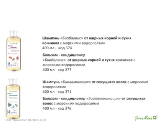 Шампунь «Биобаланс» от жирных корней и сухих
кончиков с морскими водорослями
400 мл - код 374
Шампунь «Биоламинация» от секущихся волос с морскими
водорослями
400 мл - код 371
Бальзам - кондиционер «Биоламанинация» от секущихся
волос с морскими водорослями
400 мл - код 376
Бальзам - кондиционер
«Биобаланс» от жирных корней и сухих кончиков с
морскими водорослями
400 мл - код 377
ООО "Евровосток" 8(423)231-16-33
 