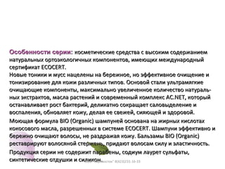 Особенности серии:Особенности серии: косметические средства с высоким содержаниемкосметические средства с высоким содержанием
натуральных ортоэкологичных компонентов, имеющих международныйнатуральных ортоэкологичных компонентов, имеющих международный
сертификатсертификат ECOCERTECOCERT..
Новые тоники и мусс нацелены на бережное, но эффективное очищение иНовые тоники и мусс нацелены на бережное, но эффективное очищение и
тонизирование для кожи различных типов. Основой стали ультрамягкиетонизирование для кожи различных типов. Основой стали ультрамягкие
очищающие компоненты, максимально увеличенное количество натураль-очищающие компоненты, максимально увеличенное количество натураль-
ных экстрактов, масла растений и современный комплекс AC.NET, которыйных экстрактов, масла растений и современный комплекс AC.NET, который
останавливает рост бактерий, деликатно сокращает саловыделение иостанавливает рост бактерий, деликатно сокращает саловыделение и
воспаления, обновляет кожу, делая ее свежей, сияющей и здоровой.воспаления, обновляет кожу, делая ее свежей, сияющей и здоровой.
Моющая формула BIO (Organic) шампуней основана на жирных кислотахМоющая формула BIO (Organic) шампуней основана на жирных кислотах
кокосового масла, разрешенных в системе ECOCERT. Шампуни эффективно икокосового масла, разрешенных в системе ECOCERT. Шампуни эффективно и
бережно очищают волосы, не раздражая кожу. Бальзамы BIO (Organic)бережно очищают волосы, не раздражая кожу. Бальзамы BIO (Organic)
реставрируют волосяной стержень, придают волосам силу и эластичность.реставрируют волосяной стержень, придают волосам силу и эластичность.
Продукция серии не содержит парабены, содиум лаурет сульфаты,Продукция серии не содержит парабены, содиум лаурет сульфаты,
синтетические отдушки и силикон.синтетические отдушки и силикон.ООО "Евровосток" 8(423)231-16-33
 