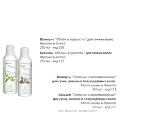 Шампунь "Объём и упругость" для тонких волос
Крапива и Алтей
250 мл - код 150
Бальзам "Объём и упругость" для тонких волос
Крапива и Алтей
250 мл - код 157
Шампунь "Питание и восстановление“
для сухих, ломких и повреждённых волос
Масло оливы и Лаванда
250 мл - код 151
Бальзам "Питание и восстановление“
для сухих, ломких и повреждённых волос
Масло оливы и Лаванда
250 мл - код 155
ООО "Евровосток" 8(423)231-16-33
 