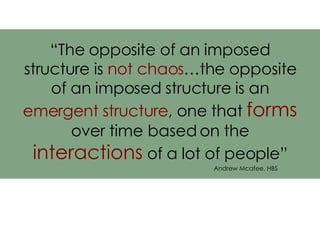 “ The opposite of an imposed structure is  not chaos …the opposite of an imposed structure is an  emergent structure , one that  forms  over time based on the  interactions  of a lot of people” Andrew Mcafee, HBS 