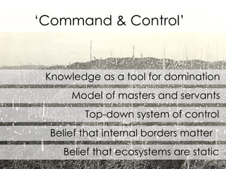 Knowledge as a tool for domination Model of masters and servants Top-down system of control Belief that internal borders matter  Belief that ecosystems are static ‘ Command & Control’ 