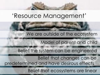 We are outside of the ecosystem Model of parent and child Belief the system can be engineered Belief that changes can be predetermined and have desirous effects  Belief that ecosystems are linear ‘ Resource Management’ 