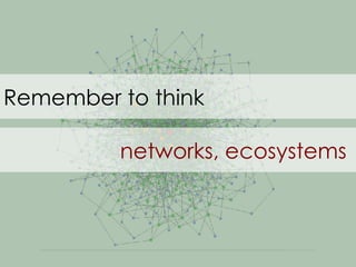 Remember to think  networks, ecosystems 