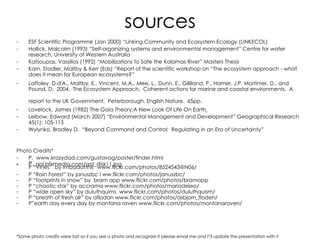 sources ESF Scientific Programme (Jan 2000) “Linking Community and Ecosystem Ecology (LINKECOL) Hollick, Malcolm (1993) “Self-organizing systems and environmental management” Centre for water research, University of Western Australia Katsoupas, Vassilios (1992) “Mobilizations to Safe the Kalamas River” Masters Thesis Korn, Stadler, Maltby & Kerr (Eds) “Report of the scientific workshop on “The ecosystem approach - what does it mean for European ecosystems?” Laffoley, D.d'A., Maltby, E., Vincent, M.A., Mee, L., Dunn, E., Gilliland, P., Hamer, J.P, Mortimer, D., and Pound, D.  2004.  The Ecosystem Approach.  Coherent actions for marine and coastal environments.  A report to the UK Government.  Peterborough, English Nature.  65pp.   Lovelock, James (1982) The Gaia Theory:A New Look Of Life On Earth   Leibow, Edward (March 2007) “Environmental Management and Development” Geographical Research 45(1): 105-115 Wylynko, Bradley D.  “Beyond Command and Control:  Regulating in an Era of Uncertainty” Photo Credits* P.  www . krazydad.com/gustavog/poster/finder.html P.  aol.bfxmedia.com/aol_disk11.jpg P “Vines”  by imbadatthis   www.flickr.com/photos/8524543@N06/ P “Rain Forest” by januszbc I ww.flickr.com/photos/januszbc/ P “footprints in snow” by  bram app www.flickr.com/photos/bramapp P “chaotic star” by accrama www.flickr.com/photos/mariodeleo/ P “wide open sky” by duluthquims  www.flickr.com/photos/duluthquism/ P “breath of fresh air” by aflodan www.flickr.com/photos/asbjorn_floden/ P”earth day every day by montana raven www.flickr.com/photos/montanaraven/ *Some photo credits were lost so if you see a photo and recognize it please email me and I”ll update the presentation with it   