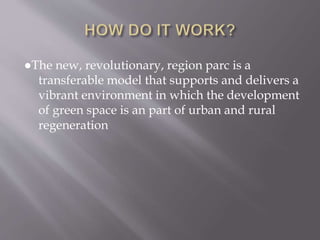 ●The new, revolutionary, region parc is a
transferable model that supports and delivers a
vibrant environment in which the development
of green space is an part of urban and rural
regeneration
 