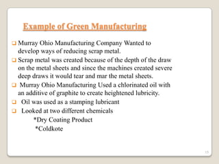 Example of Green Manufacturing
 Murray

Ohio Manufacturing Company Wanted to
develop ways of reducing scrap metal.
 Scrap metal was created because of the depth of the draw
on the metal sheets and since the machines created severe
deep draws it would tear and mar the metal sheets.
 Murray Ohio Manufacturing Used a chlorinated oil with
an additive of graphite to create heightened lubricity.
 Oil was used as a stamping lubricant
 Looked at two different chemicals
*Dry Coating Product
*Coldkote

15

 