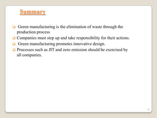 Summary





Green manufacturing is the elimination of waste through the
production process
Companies must step up and take responsibility for their actions.
Green manufacturing promotes innovative design.
Processes such as JIT and zero emission should be exercised by
all companies.

19

 