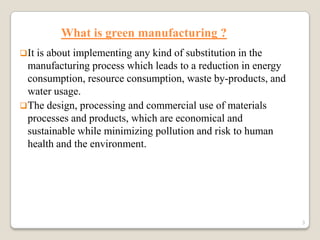 What is green manufacturing ?
 It

is about implementing any kind of substitution in the
manufacturing process which leads to a reduction in energy
consumption, resource consumption, waste by-products, and
water usage.
 The design, processing and commercial use of materials
processes and products, which are economical and
sustainable while minimizing pollution and risk to human
health and the environment.

3

 
