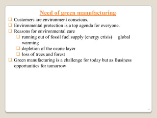 Need of green manufacturing
 Customers are environment conscious.
 Environmental protection is a top agenda for everyone.
 Reasons for environmental care
 running out of fossil fuel supply (energy crisis) global
warming
 depletion of the ozone layer
 loss of trees and forest
 Green manufacturing is a challenge for today but as Business
opportunities for tomorrow

4

 