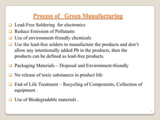 Process of Green Manufacturing


Lead-Free Soldering for electronics
 Reduce Emission of Pollutants
 Use of environment-friendly chemicals
 Use the lead-free solders to manufacture the products and don’t
allow any intentionally added Pb in the products, then the
products can be defined as lead-free products.


Packaging Materials – Disposal and Environment-friendly



No release of toxic substances in product life



End of Life Treatment – Recycling of Components, Collection of
equipment .



Use of Biodegradable materials .
9

 
