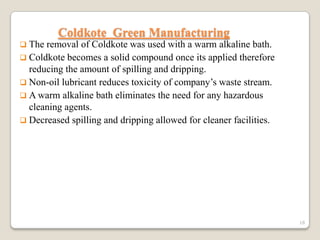 Coldkote Green Manufacturing
 The

removal of Coldkote was used with a warm alkaline bath.
 Coldkote becomes a solid compound once its applied therefore
reducing the amount of spilling and dripping.
 Non-oil lubricant reduces toxicity of company’s waste stream.
 A warm alkaline bath eliminates the need for any hazardous
cleaning agents.
 Decreased spilling and dripping allowed for cleaner facilities.

18

 