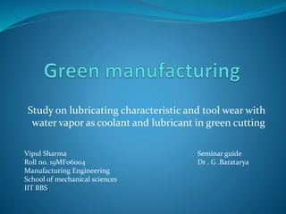 Study on lubricating characteristic and tool wear with
water vapor as coolant and lubricant in green cutting
Vipul Sharma
Roll no. 19MF06004
Manufacturing Engineering
School of mechanical sciences
IIT BBS
Seminar guide
Dr . G .Baratarya
 