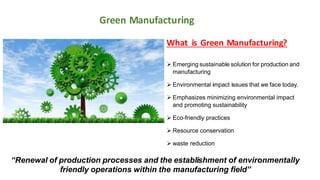 What is Green Manufacturing?
 Emerging sustainable solution for production and
manufacturing
 Environmental impact issues that we face today.
 Emphasizes minimizing environmental impact
and promoting sustainability
 Eco-friendly practices
 Resource conservation
 waste reduction
“Renewal of production processes and the establishment of environmentally
friendly operations within the manufacturing field”
Green Manufacturing
 