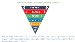 When all else fails, materials that cannot be reused, recycled or recovered for energy
will be landfilled and incinerated (without energy recovery). This is an unsustainable
method of waste management because waste that sits in landfills can continue to have a
damaging environmental impact.
GREEN MANUFACTURING: THE WASTE MANAGEMENT HIERARCHY
 
