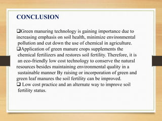CONCLUSION
Green manuring technology is gaining importance due to
increasing emphasis on soil health, minimize environmental
pollution and cut down the use of chemical in agriculture.
Application of green manure crops supplements the
chemical fertilizers and restores soil fertility. Therefore, it is
an eco-friendly low cost technology to conserve the natural
resources besides maintaining environmental quality in a
sustainable manner By raising or incorporation of green and
green leaf manures the soil fertility can be improved.
 Low cost practice and an alternate way to improve soil
fertility status.
 