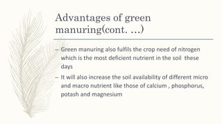 Advantages of green
manuring(cont. …)
– Green manuring also fulfils the crop need of nitrogen
which is the most deficient nutrient in the soil these
days
– It will also increase the soil availability of different micro
and macro nutrient like those of calcium , phosphorus,
potash and magnesium
 