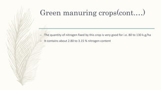 Green manuring crops(cont.…)
– The quantity of nitrogen fixed by this crop is very good for i.e. 80 to 130 k.g/ha
– It contains about 2.80 to 3.15 % nitrogen content
 
