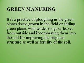 GREEN MANURING
It is a practice of ploughing in the green
plants tissue grown in the field or adding
green plants with tender twigs or leaves
from outside and incorporating them into
the soil for improving the physical
structure as well as fertility of the soil.
 