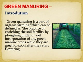 Introdution
Green manuring is a part of
organic farming which can be
defined as “the practice of
enriching the soil fertility by
ploughing under or soil
incorporation of any green
manure crops while they are
green or soon after they start
flowering.
 