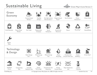 Sustainable Living                                                                                                       Green Map ® Icons Version 3


   Green
   Economy                                                                                                                         k
                                Farmers/Local           Healthy       Eco-Agriculture     Organic/Local         Eco-Products       Green           Green Store
                                  Market *              Dining *      /Permaculture *        Food *                              Enterprise *




                                                                                                                  /
 Local Business   Reuse Shop/    Fair Trade          Responsible           Social           Ecotourism             Reuse         Recycling *        Rental/Share
                    Market                            Company            Enterprise          Resource




     Repair
      Shop



   Technology
   & Design                                                                                                                        B
                                Solar Energy         Wind Energy       Water Energy            Water            Geothermal/        Green           Green Roof
                                   Site *               Site *             Site               Recycling       Ground Heat Site    Building *




    Self-Built    Composting      Scientific           Green          Greenhouse Gas         Energy           Paper Reduction       Green
     House           Site       Research Site        Technology         Reduction          Conservation             Site           Cleaning
GreenMap.org                                  © Copyright Green Map System, Inc. 2008. All rights reserved.                            * Standard Icon Set      1/6
 