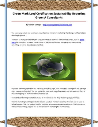 Green Mark Leed Certification Sustainability Reporting
                Green A Consultants
_____________________________________________________________________________________

                     By Gaston Gallegos - http://www.greenaconsultants.com



You know very well, if you have been around a while in internet marketing, that doing a halfhearted job
will not get you far.

There are so many varied and highly unique methods to be found with online business, such as green
mark for example. It is always a smart move to ask your self if there is any way you are not doing
something as well as it can be accomplished.




If you are extremely confident you are doing everything right, then how about testing that and getting a
more experienced opinion? You can look at the most basic type of campaign and is is apparent there is
much more going on than meets the untrained eye.

Your ability and willingness to test all you do in business is one thing that will give you leverage.

Internet marketing has the potential to be very lucrative. There are a variety of ways it can be used to
help a business. That can make it hard for someone who doesn't know where to start. The information
in this article will help prepare you to utilize Internet marketing for your business.
 