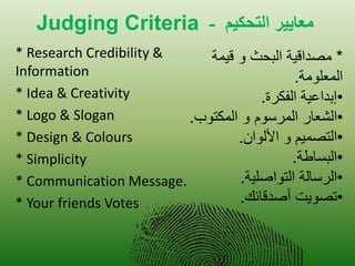 Judging Criteria نيكحخلا ريياعه - 
* Research Credibility & Information 
* Idea & Creativity 
* Logo & Slogan 
* Design & Colours 
* Simplicity 
* Communication Message. 
* Your friends Votes * مصداق ةٌ البحث و ق مٌة 
المعلومة. 
• إبداع ةٌ الفكرة. 
• الشعار المرسوم و المكتوب. 
• التصم مٌ و الألوان. 
• البساطة. 
• الرسالة التواصل ةٌ. 
• تصو تٌ أصدقائك. 
 