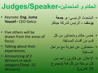 Judges/Speaker-الحكام و الوخحدثيي 
•Keynote: Eng. Juma Yousef– CEO Getco 
•Five others will be drawn from the areas of focus; 
•Talking about their experiences; 
•Announcing of 2 Winners in each category (Total: 10 Winners). 
• المتحدث الرئ سٌ :ً م. جمعة 
يوسف – الرئ سٌ لشركة ج تٌكو 
• خمس حكام ومتحدث نٌ من كل 
قسم من أقسام المسابقة. 
• ستحدثون عن تجربة مع مراحل 
المسابقة: 
• الإعلان عن فائز نٌ واحد من 
كل مرحلة من كل فئة )مجموع: 
10 فائز نٌ( 
 