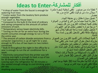 Ideas to Enter-أفكار للوشاركت 
•* A drop of water from the faucet is enough for watering fruit trees * Ceylon water from the lavatory farm produce enough vegetables * Car wash vs. Rey House lawn. * Compared to the bulb lit the kind of ordinary and saving compared to the amount of carbon emissions of each. * Temperature versus lower electricity bills. * Turning on the air for an extra hour during the month consumes enough energy to run a TV for the entire year. * The amount of carbon dioxide emissions from a computer ergonomics is up all night for a year, enough to fill a bus of two layers or two trailers connected. * Bulb lit throughout the night in the office for a year is enough to run the air conditioner for a week. * Electricity consumed from the printer was left running overnight is enough to heat a cup of tea for 30 employees in the morning Leaving open the refrigerator for 30 minutes a day wasted enough energy to cool drinking water per day 
Anything else deems * نقطة ماء من صنبور تكفى لسقا ةٌ شجرة مثمرة 
* س لٌان ماء من توال تٌ تكفى انتاج مزرعة 
خضار 
* غس لٌ س اٌرة مقابل ري حد قٌة الب تٌ. 
* مقارنة لمبة مضاءة من النوع العادى و الموفرة 
مقابل كم ةٌ إنبعاثات الكربون من كل منهما. 
* درجة حرارة أخفض مقابل فوات رٌ الكهرباء. 
* تشغ لٌ مك فٌ لمدة ساعة إضاف ةٌ خلال شهر 
سٌتهلك طاقة تكفى لتشغ لٌ تلفز وٌن لمدة سنة 
كاملة. 
* كم ةٌ إنبعاثات ثانى أكس دٌ الكربون من كمب وٌتر 
متروك شغال طوال الل لٌ لمدة عام, تكفى لملأ 
باص من طبقت نٌ أم مقطورت نٌ متصلت نٌ. 
* لمبة مضاءة فى مكتبك طوال الل لٌ لمدة عام 
تكفى تشغ لٌ المك فٌ لمدة أسبوع. 
* الكهرباء المستهلكة من طابعة تركت شغالة 
طوال الل لٌ تكفى لتسخ نٌ 30 فنجان شاي 
للموظف نٌ فى الصباح 
•ترك الثلاجة مفتوحة لمدة 30 دق قٌة وٌم اٌ تهدر 
طاقة تكفى لتبر دٌ م اٌه الشرب وٌم اٌ 
• أش ءً آخر تراه 
 