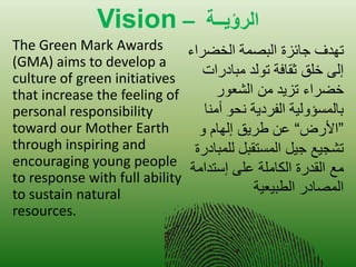 Vision – تــيؤرلا 
The Green Mark Awards (GMA) aims to develop a culture of green initiatives that increase the feeling of personal responsibility toward our Mother Earth through inspiring and encouraging young people to response with full ability to sustain natural resources. 
تهدف جائزة البصمة الخضراء 
إلى خلق ثقافة تولد مبادرات 
خضراء تز دٌ من الشعور 
بالمسؤول ةٌ الفرد ةٌ نحو أمنا 
”الأرض“ عن طر قٌ إلهام و 
تشج عٌ ج لٌ المستقبل للمبادرة 
مع القدرة الكاملة على إستدامة 
المصادر الطب عٌ ةٌ 
 
