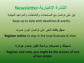 Newsletter-ال شٌرة الإخباريت 
إبق على تواصل مع المستجدات والنشاطات والمواع دٌ النهائ ةٌ 
Keep up to date with deadlines & events. 
سجل بالنت لتبقى على تواصل: ق مٌ و صوت 
Register online to stay in the loop:Evaluate & Vote 
تسجيلك و تصويتك ; يرشحك للفوز بإحدى جوائزنا 
Register and vote; you might be the winner of one of our prizes.  