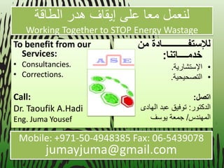 لنعمل معا على إ قٌاف هدر الطاقة 
Working Together to STOP Energy Wastage 
To benefit from our Services: 
•Consultancies. 
•Corrections. 
Call: 
Dr. Taoufik A.Hadi 
Eng. Juma Yousef للإستفـــــــــــادة من 
خدمــــاتنا: 
• الإستشار ةٌ. 
• التصح حٌ ةٌ. 
اتصل: 
الدكتور: توف قٌ عبد الهادى 
المهندس/ جمعة وٌسف 
Mobile: +971-50-4948385 Fax: 06-5439078 
jumayjuma@gmail.com 